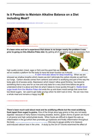 Is it Possible to Maintain Alkaline Balance on a Diet
including Meat?
How can we remain in natural alkaline balance if we are eating meat – which is so acidic ?                               Thanks to Chantel for asking this question – it’s a really good one!




                                                                               Here are 12 reasons why I believe our bodies, if given the right nutrition, will be so much more alkaline when including meat in the diet.
                                                                                                                                                                                                                              1. Stress is the greatest
acidifier to our bodies and getting the right nutrition can help calm the mind enormously.
                                    _____________________________________________
It’s been mine and Ian’s experience that stress is no longer nearly the problem it was
prior to going on this Alkaline Paleo diet. By getting all of our amino acids so necessary from




high quality protein (meat, eggs or fish) and the good fats we                             need,
we’ve created a platform for the body to have the brain function as it should.                                                                                                                            A really calm and clear mind, a mind that doesn’t get


                                  A calm mind also allows for deep breathing. When we are
caught on the small stuff and with the big stuff is able to creatively find ways through and beyond.


stressed we shallow breathe which means we don’t eliminate the carbon dioxide so well from
our lungs. Carbon dioxide comes from carbonic acid which is acidifying and part of the way the
body gets rid of excess acids. Depression which doesn’t allow good thinking has become
something that is very rare for us now and only lasts for a very short time before we get to
understand what it is about and then do what it takes to move quickly through it. Stable blood
sugar levels from the Alkaline Paleo diet ends the up and down mood swings that come from
low blood sugars. Ian used to get really grumpy when he didn’t eat on time. He can now miss
a whole meal and remains a happy boy!


2. Grains are more acidifying to the body than meat.




There’s been much said about meat and its acidifying effects but the most acidifying
food (apart from sugar) is grains. One of the things about any grains is they are not easily
digested because of many factors including phytates, lectins, gluten (forms of gluten are found
in all grains) and high carbohydrate levels. When foods are difficult to digest this sets up
inflammation in the gut which then promotes gut dysbiosis and finally inflammation throughout
the body.                                      One way to gauge acidity is to measure
                               Inflammation is acidifying and painful which causes more stress which in turn is acidifying.


acid-induced calcium loss in the urine. A study by the Uni of Toronto examined the effect of




                                                                                                                                                                                                                                                    1/4
 