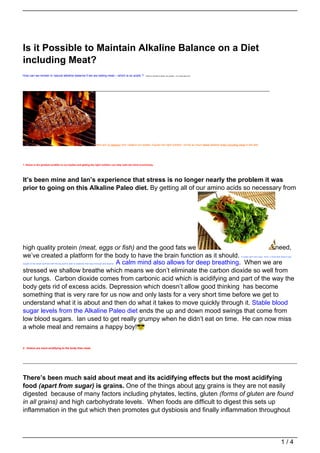 Is it Possible to Maintain Alkaline Balance on a Diet
including Meat?
How can we remain in natural alkaline balance if we are eating meat – which is so acidic ?                               Thanks to Chantel for asking this question – it’s a really good one!




                                                                               Here are 12 reasons why I believe our bodies, if given the right nutrition, will be so much more alkaline when including meat in the diet.




1. Stress is the greatest acidifier to our bodies and getting the right nutrition can help calm the mind enormously.




It’s been mine and Ian’s experience that stress is no longer nearly the problem it was
prior to going on this Alkaline Paleo diet. By getting all of our amino acids so necessary from




high quality protein (meat, eggs or fish) and the good fats we                             need,
we’ve created a platform for the body to have the brain function as it should.                                                                                                                            A really calm and clear mind, a mind that doesn’t get


                                  A calm mind also allows for deep breathing. When we are
caught on the small stuff and with the big stuff is able to creatively find ways through and beyond.


stressed we shallow breathe which means we don’t eliminate the carbon dioxide so well from
our lungs. Carbon dioxide comes from carbonic acid which is acidifying and part of the way the
body gets rid of excess acids. Depression which doesn’t allow good thinking has become
something that is very rare for us now and only lasts for a very short time before we get to
understand what it is about and then do what it takes to move quickly through it. Stable blood
sugar levels from the Alkaline Paleo diet ends the up and down mood swings that come from
low blood sugars. Ian used to get really grumpy when he didn’t eat on time. He can now miss
a whole meal and remains a happy boy!


2. Grains are more acidifying to the body than meat.




There’s been much said about meat and its acidifying effects but the most acidifying
food (apart from sugar) is grains. One of the things about any grains is they are not easily
digested because of many factors including phytates, lectins, gluten (forms of gluten are found
in all grains) and high carbohydrate levels. When foods are difficult to digest this sets up
inflammation in the gut which then promotes gut dysbiosis and finally inflammation throughout



                                                                                                                                                                                                                                                    1/4
 