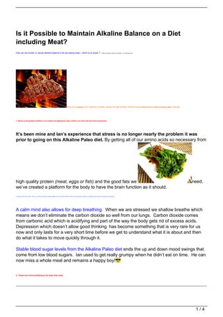 Is it Possible to Maintain Alkaline Balance on a Diet
including Meat?
How can we remain in natural alkaline balance if we are eating meat – which is so acidic ?                                           Thanks to Chantel for asking this question – it’s a really good one!




                                                                              Here are 12 reasons why I believe our bodies, if given the right nutrition, will be so much more alkaline when including meat in the diet.




1. Stress is the greatest acidifier to our bodies and getting the right nutrition can help calm the mind enormously.




It’s been mine and Ian’s experience that stress is no longer nearly the problem it was
prior to going on this Alkaline Paleo diet. By getting all of our amino acids so necessary from




high quality protein (meat, eggs or fish) and the good fats we                                                                                                                                                             need,
we’ve created a platform for the body to have the brain function as it should.
A really calm and clear mind, a mind that doesn’t get caught on the small stuff and with the big stuff is able to creatively find ways through and beyond.




A calm mind also allows for deep breathing. When we are stressed we shallow breathe which
means we don’t eliminate the carbon dioxide so well from our lungs. Carbon dioxide comes
from carbonic acid which is acidifying and part of the way the body gets rid of excess acids.
Depression which doesn’t allow good thinking has become something that is very rare for us
now and only lasts for a very short time before we get to understand what it is about and then
do what it takes to move quickly through it.

Stable blood sugar levels from the Alkaline Paleo diet ends the up and down mood swings that
come from low blood sugars. Ian used to get really grumpy when he didn’t eat on time. He can
now miss a whole meal and remains a happy boy!


2. Grains are more acidifying to the body than meat.




                                                                                                                                                                                                                            1/4
 
