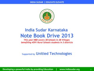 INDIA SUDAR | EDUCATE ELEVATE
Developing a powerful India by providing Education | www.indiasudar.org 1
India Sudar Karnataka
Note Book Drive 2013
This year NBD covers 38 Schools in 38 Villages
benefiting 4591 Rural Schools students in 3 districts
Supported by Unitied Technologies
 