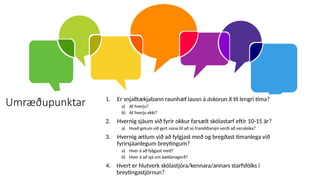 Umræðupunktar 1. Er snjalltækjabann raunhæf lausn á áskorun X til lengri tíma?
a) Af hverju?
b) Af hverju ekki?
2. Hvernig sjáum við fyrir okkur farsælt skólastarf eftir 10-15 ár?
a) Hvað getum við gert núna til að sú framtíðarsýn verði að veruleika?
3. Hvernig ætlum við að fylgjast með og bregðast tímanlega við
fyrirsjáanlegum breytingum?
a) Hver á að fylgjast með?
b) Hver á að sjá um áætlanagerð?
4. Hvert er hlutverk skólastjóra/kennara/annars starfsfólks í
breytingastjórnun?
 