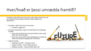 Hver/hvað er þessi umrædda framtíð?
Framtíðin er ekki eitthvað sem kemur fyrir okkur heldur eitthvað sem við
erum sífellt að móta og skapa með öllum okkar athöfnum og
ákvörðunum.
• Framtíðin er alltaf sá tími sem er framundan
• Framtíðin er ekki núna!
• Á hverjum tímapunkti er engin ein framtíð heldur ótal mögulegar
framtíðir
• Getum ekki vitað með vissu hvernig framtíðin verður (engin
okkar hefur komið þangað).
• Getum hins vegar greint hvaða breytingaöfl eru til staðar og
hvaða áhrif þau geta mögulega haft á framtíðina.
• Vistkerfi framtíða:
• Mögulegar framtíðir – Hvað getur gerst?
• Líklegar framtíðir – Hvað er líklegt að gerist?
• Æskilegar framtíðir – Hvaða framtíðir viljum við?
 