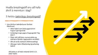 Hvaða breytingaöfl eru að hafa
áhrif á menntun í dag?
5 helstu tæknilegu breytingaöfl
• Lýsa áhrifum tækniþróunar (forðast
tískufrasa):
• Vélar/tækni sem beita gagnrýninni
hugsun (gervigreind)
• Gríðarlegt magn gagna (Gagnagnótt/”big
data”)
• Óskýr skil milli þess raunveruleika og
stafræna (Sýndar-/gagnaukinn veruleiki)
• Allt að verða stafrænt (Afefnisvæðing)
• Allsvegar tækni (Íklæðanleg/ígræðanleg
tækni)
Allt þetta er að hafa mótandi áhrif á 21.
aldar hæfni.
 