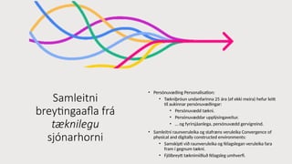 Samleitni
breytingaafla frá
tæknilegu
sjónarhorni
• Persónuvæðing Personalisation:
• Tækniþróun undanfarinna 25 ára (ef ekki meira) hefur leitt
til aukinnar persónuvæðingar:
• Persónuvædd tækni.
• Persónuvæddar upplýsingaveitur.
• … og fyrirsjáanlega, persónuvædd gervigreind.
• Samleitni raunveruleika og stafræns veruleika Convergence of
physical and digitally constructed environments:
• Samskipti við raunveruleika og félagslegan veruleika fara
fram í gegnum tækni.
• Fjölbreytt tæknimiðluð félagsleg umhverfi.
 