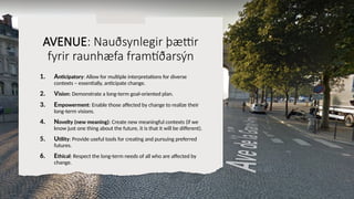 AVENUE: Nauðsynlegir þættir
fyrir raunhæfa framtíðarsýn
1. Anticipatory: Allow for multiple interpretations for diverse
contexts – essentially, anticipate change.
2. Vision: Demonstrate a long-term goal-oriented plan.
3. Empowerment: Enable those affected by change to realize their
long-term visions.
4. Novelty (new meaning): Create new meaningful contexts (if we
know just one thing about the future, it is that it will be different).
5. Utility: Provide useful tools for creating and pursuing preferred
futures.
6. Ethical: Respect the long-term needs of all who are affected by
change.
 