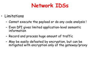 Network IDSs
• Limitations
– Cannot execute the payload or do any code analysis !
– Even DPI gives limited application-level semantic
information
– Record and process huge amount of traffic
– May be easily defeated by encryption, but can be
mitigated with encryption only at the gateway/proxy
 