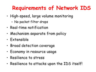 Requirements of Network IDS
• High-speed, large volume monitoring
– No packet filter drops
• Real-time notification
• Mechanism separate from policy
• Extensible
• Broad detection coverage
• Economy in resource usage
• Resilience to stress
• Resilience to attacks upon the IDS itself!
 