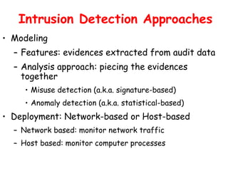 Intrusion Detection Approaches
• Modeling
– Features: evidences extracted from audit data
– Analysis approach: piecing the evidences
together
• Misuse detection (a.k.a. signature-based)
• Anomaly detection (a.k.a. statistical-based)
• Deployment: Network-based or Host-based
– Network based: monitor network traffic
– Host based: monitor computer processes
 