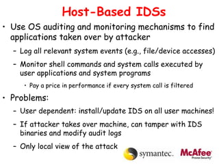 Host-Based IDSs
• Use OS auditing and monitoring mechanisms to find
applications taken over by attacker
– Log all relevant system events (e.g., file/device accesses)
– Monitor shell commands and system calls executed by
user applications and system programs
• Pay a price in performance if every system call is filtered
• Problems:
– User dependent: install/update IDS on all user machines!
– If attacker takes over machine, can tamper with IDS
binaries and modify audit logs
– Only local view of the attack
 