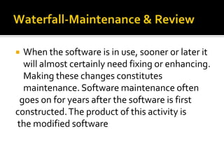 When the software is in use, sooner or later it
will almost certainly need fixing or enhancing.
Making these changes constitutes
maintenance. Software maintenance often
goes on for years after the software is first
constructed. The product of this activity is
the modified software


 