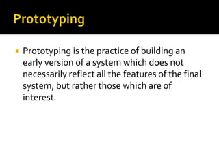 

Prototyping is the practice of building an
early version of a system which does not
necessarily reflect all the features of the final
system, but rather those which are of
interest.

 