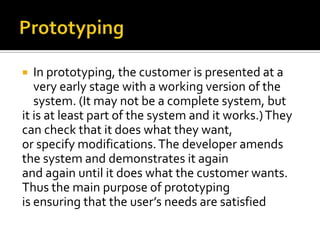 In prototyping, the customer is presented at a
very early stage with a working version of the
system. (It may not be a complete system, but
it is at least part of the system and it works.) They
can check that it does what they want,
or specify modifications. The developer amends
the system and demonstrates it again
and again until it does what the customer wants.
Thus the main purpose of prototyping
is ensuring that the user’s needs are satisfied


 