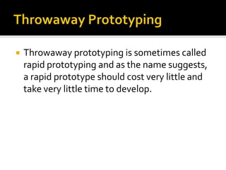 

Throwaway prototyping is sometimes called
rapid prototyping and as the name suggests,
a rapid prototype should cost very little and
take very little time to develop.

 