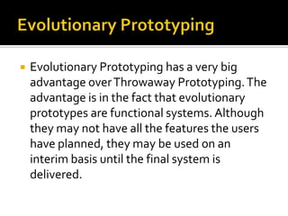 

Evolutionary Prototyping has a very big
advantage over Throwaway Prototyping. The
advantage is in the fact that evolutionary
prototypes are functional systems. Although
they may not have all the features the users
have planned, they may be used on an
interim basis until the final system is
delivered.

 