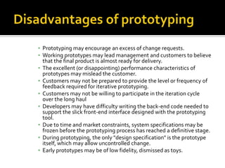 ▪ Prototyping may encourage an excess of change requests.
▪ Working prototypes may lead management and customers to believe
that the final product is almost ready for delivery.
▪ The excellent (or disappointing) performance characteristics of
prototypes may mislead the customer.
▪ Customers may not be prepared to provide the level or frequency of
feedback required for iterative prototyping.
▪ Customers may not be willing to participate in the iteration cycle
over the long haul
▪ Developers may have difficulty writing the back-end code needed to
support the slick front-end interface designed with the prototyping
tool.
▪ Due to time and market constraints, system specifications may be
frozen before the prototyping process has reached a definitive stage.
▪ During prototyping, the only "design specification" is the prototype
itself, which may allow uncontrolled change.
▪ Early prototypes may be of low fidelity, dismissed as toys.

 