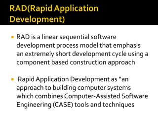 

RAD is a linear sequential software
development process model that emphasis
an extremely short development cycle using a
component based construction approach



Rapid Application Development as “an
approach to building computer systems
which combines Computer-Assisted Software
Engineering (CASE) tools and techniques

 