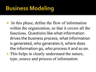  In this phase, define the flow of information



within the organization, so that it covers all the
functions. Questions like what information
drives the business process, what information
is generated, who generates it, where does
the information go, who process it and so on.
This helps in clearly understand the nature,
type ,source and process of information

 
