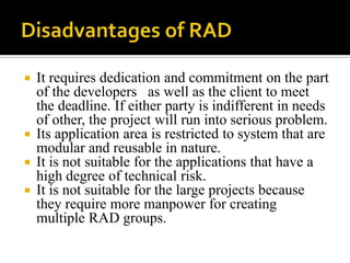 





It requires dedication and commitment on the part
of the developers as well as the client to meet
the deadline. If either party is indifferent in needs
of other, the project will run into serious problem.
Its application area is restricted to system that are
modular and reusable in nature.
It is not suitable for the applications that have a
high degree of technical risk.
It is not suitable for the large projects because
they require more manpower for creating
multiple RAD groups.

 