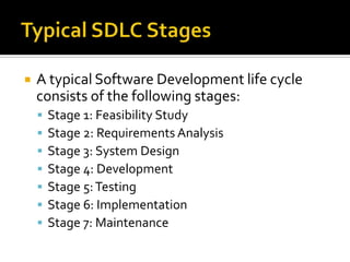 

A typical Software Development life cycle
consists of the following stages:








Stage 1: Feasibility Study
Stage 2: Requirements Analysis
Stage 3: System Design
Stage 4: Development
Stage 5: Testing
Stage 6: Implementation
Stage 7: Maintenance

 