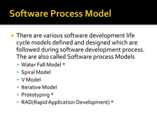 

There are various software development life
cycle models defined and designed which are
followed during software development process.
The are also called Software process Models







Water Fall Model *
Spiral Model
V Model
Iterative Model
Prototyping *
RAD(Rapid Application Development) *

 