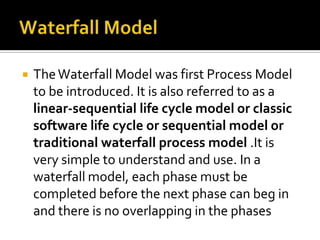 

The Waterfall Model was first Process Model
to be introduced. It is also referred to as a
linear-sequential life cycle model or classic
software life cycle or sequential model or
traditional waterfall process model .It is
very simple to understand and use. In a
waterfall model, each phase must be
completed before the next phase can beg in
and there is no overlapping in the phases

 