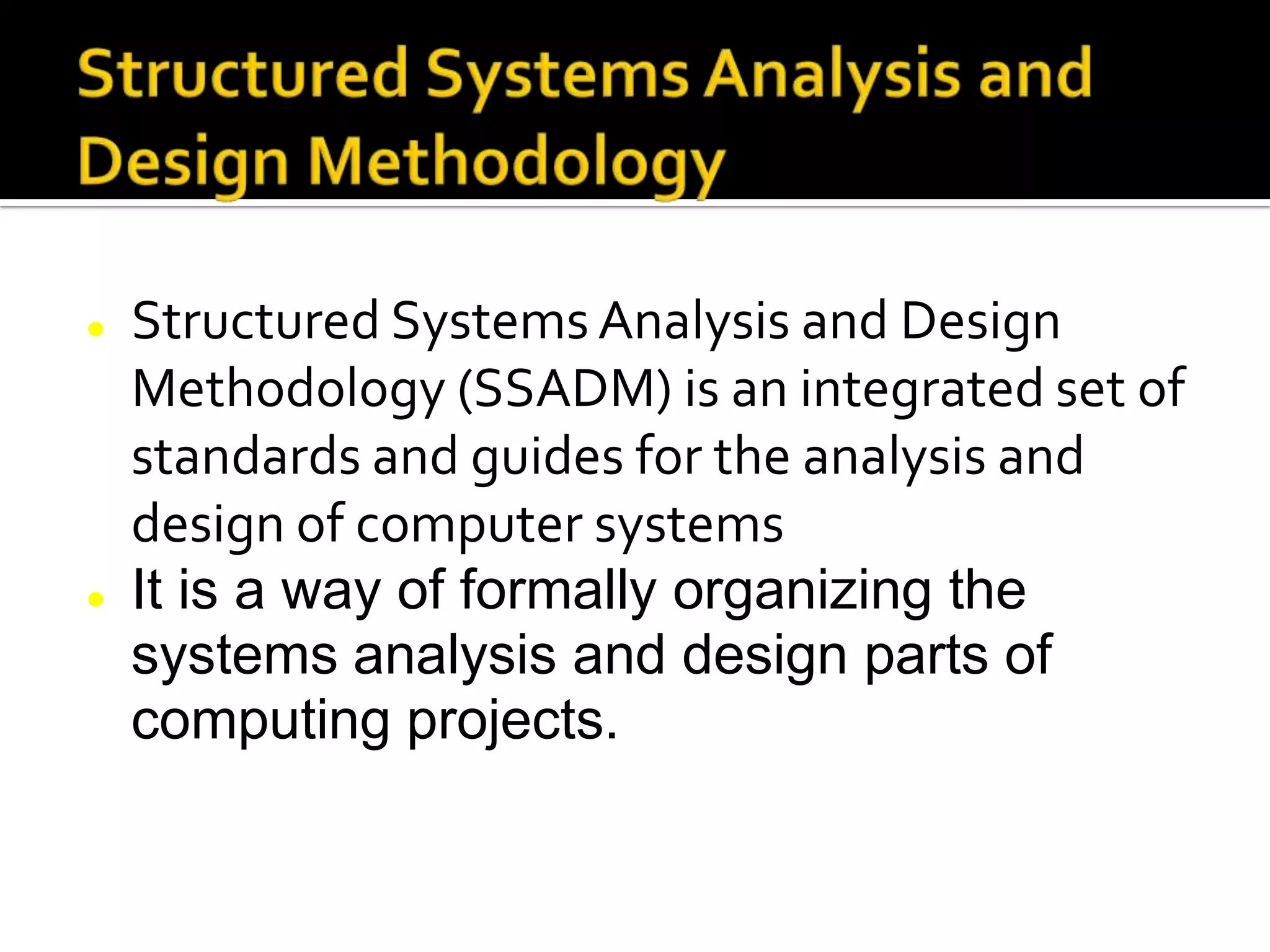  Structured Systems Analysis and Design
Methodology (SSADM) is an integrated set of
standards and guides for the analysis and
design of computer systems
 It is a way of formally organizing the
systems analysis and design parts of
computing projects.
 
