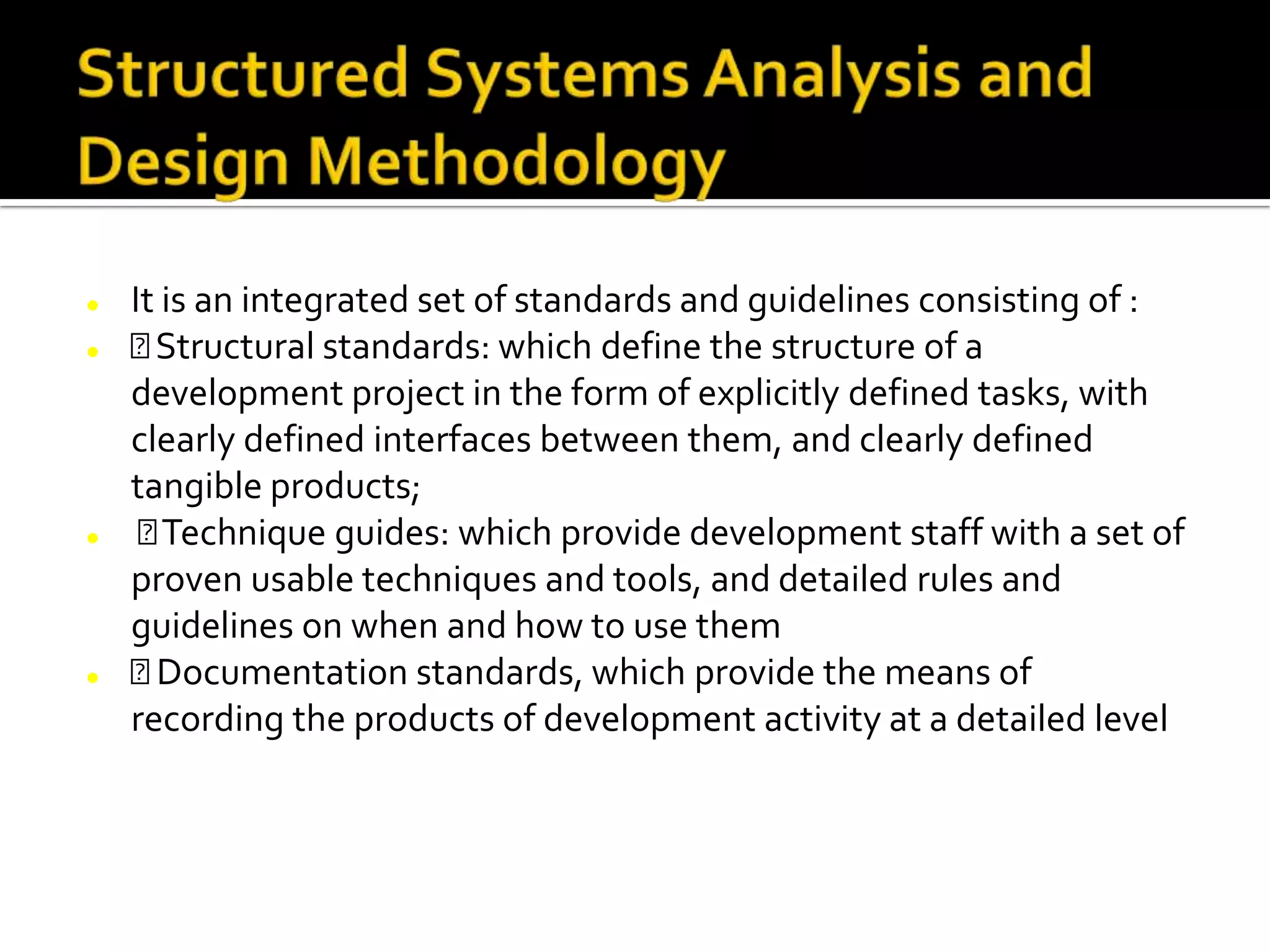  It is an integrated set of standards and guidelines consisting of :
 Structural standards: which define the structure of a
development project in the form of explicitly defined tasks, with
clearly defined interfaces between them, and clearly defined
tangible products;
 Technique guides: which provide development staff with a set of
proven usable techniques and tools, and detailed rules and
guidelines on when and how to use them
 Documentation standards, which provide the means of
recording the products of development activity at a detailed level
 