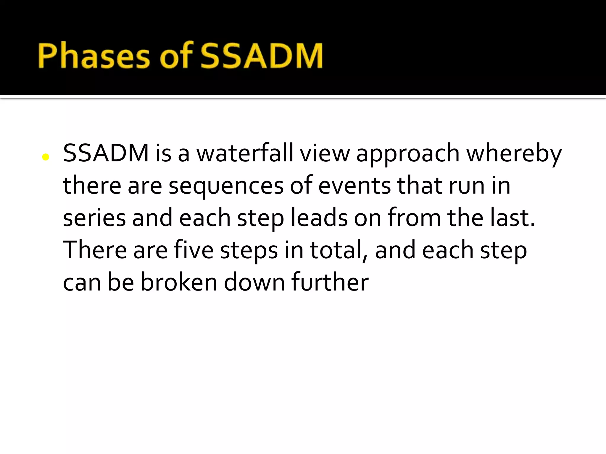  SSADM is a waterfall view approach whereby
there are sequences of events that run in
series and each step leads on from the last.
There are five steps in total, and each step
can be broken down further
 