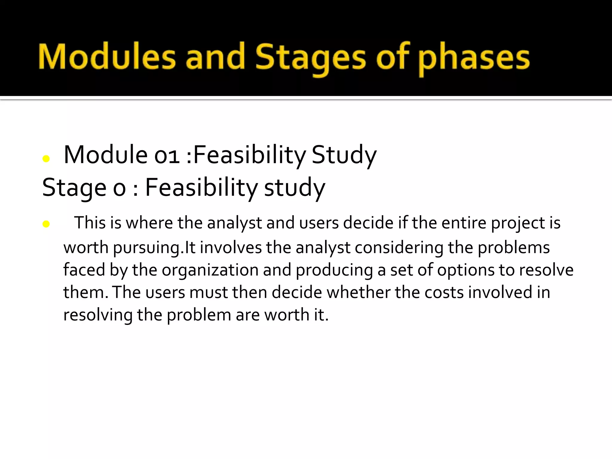  Module 01 :Feasibility Study
Stage 0 : Feasibility study
 This is where the analyst and users decide if the entire project is
worth pursuing.It involves the analyst considering the problems
faced by the organization and producing a set of options to resolve
them.The users must then decide whether the costs involved in
resolving the problem are worth it.
 