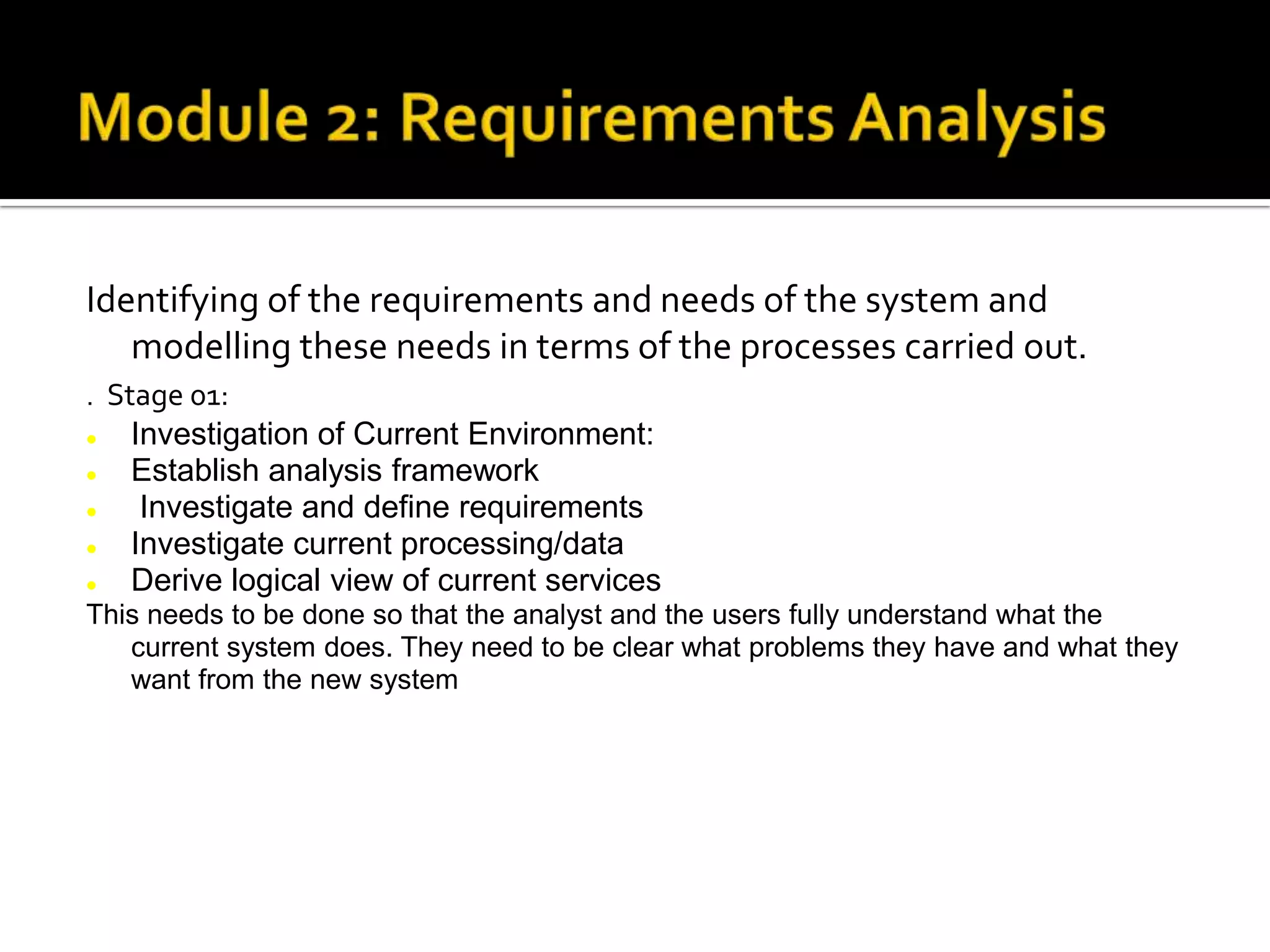 Identifying of the requirements and needs of the system and
modelling these needs in terms of the processes carried out.
. Stage 01:
 Investigation of Current Environment:
 Establish analysis framework
 Investigate and define requirements
 Investigate current processing/data
 Derive logical view of current services
This needs to be done so that the analyst and the users fully understand what the
current system does. They need to be clear what problems they have and what they
want from the new system
 