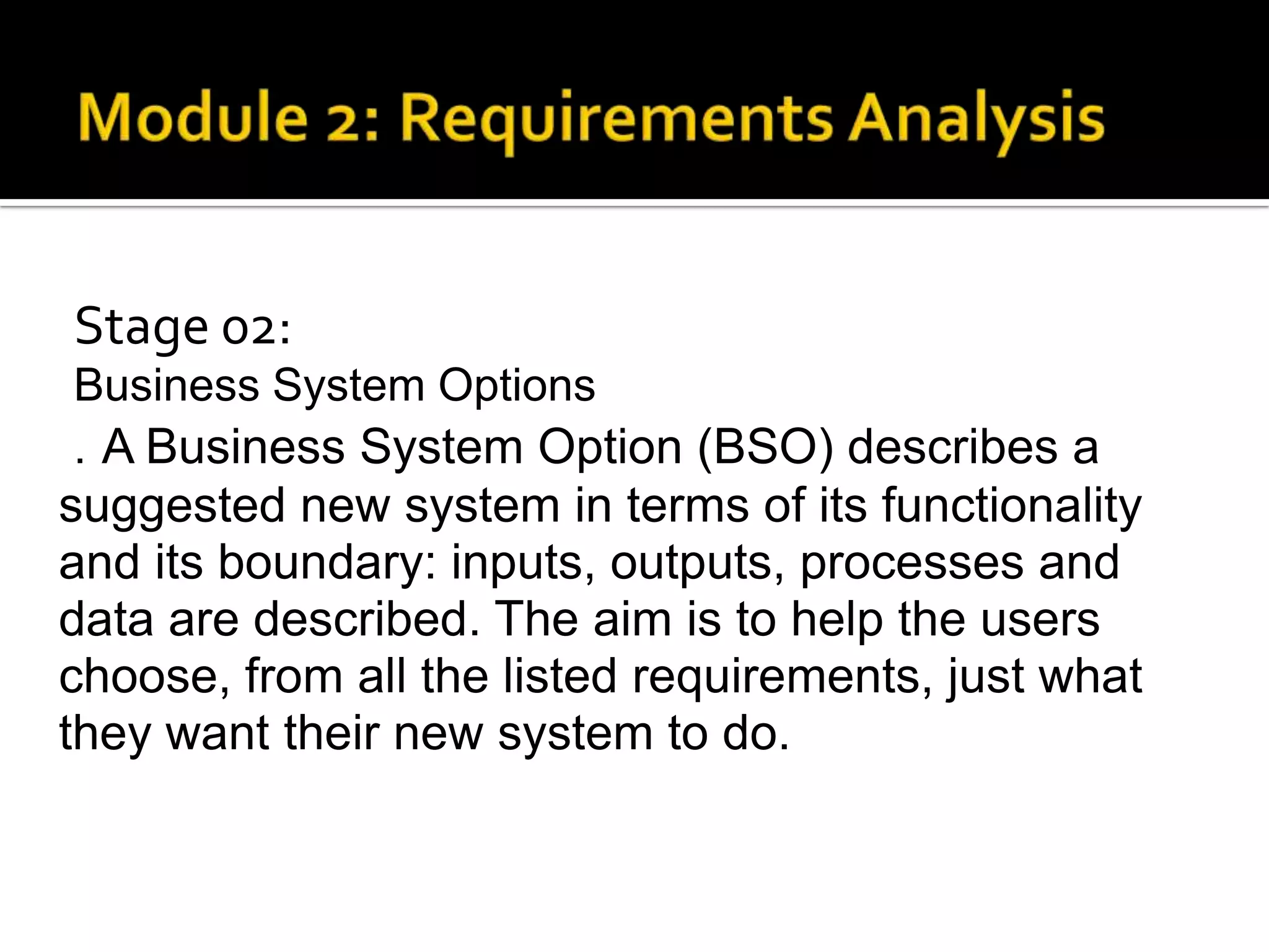 Stage 02:
Business System Options
. A Business System Option (BSO) describes a
suggested new system in terms of its functionality
and its boundary: inputs, outputs, processes and
data are described. The aim is to help the users
choose, from all the listed requirements, just what
they want their new system to do.
 