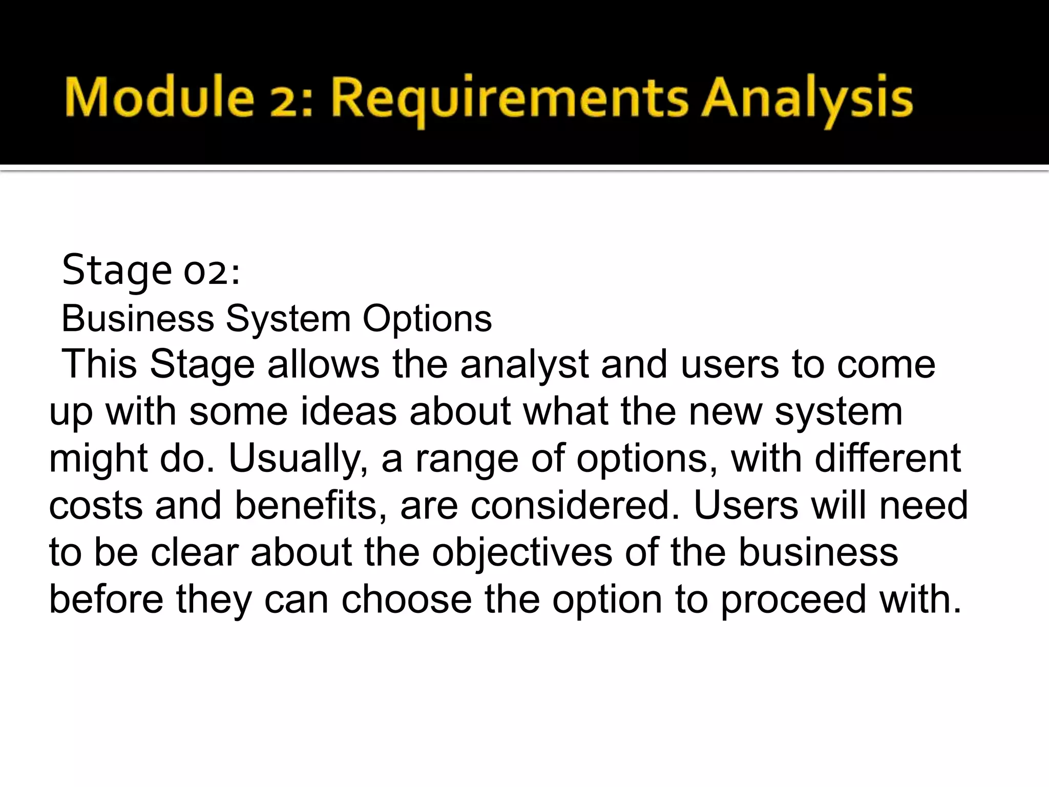 Stage 02:
Business System Options
This Stage allows the analyst and users to come
up with some ideas about what the new system
might do. Usually, a range of options, with different
costs and benefits, are considered. Users will need
to be clear about the objectives of the business
before they can choose the option to proceed with.
 