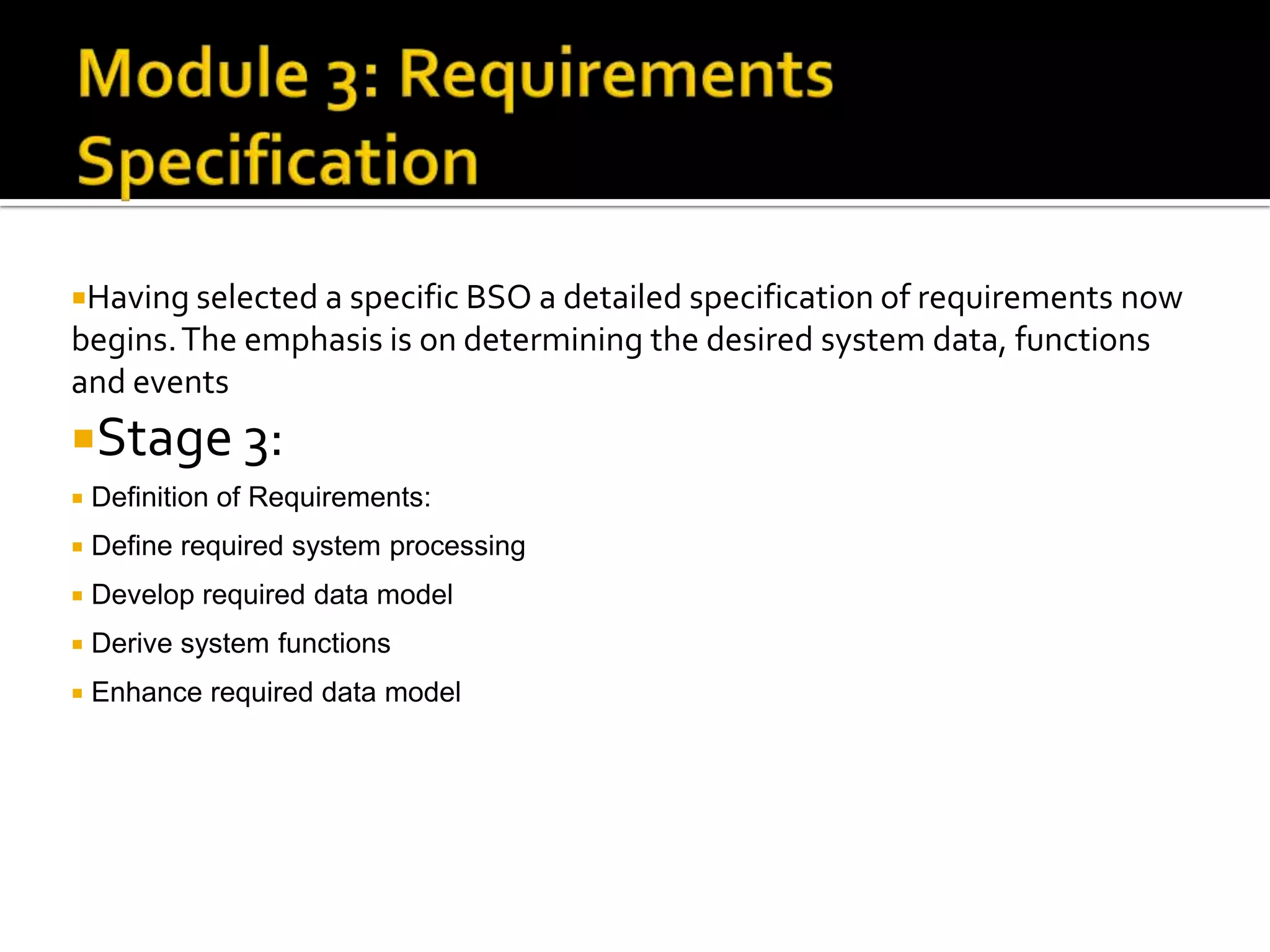 Having selected a specific BSO a detailed specification of requirements now
begins.The emphasis is on determining the desired system data, functions
and events
Stage 3:
 Definition of Requirements:
 Define required system processing
 Develop required data model
 Derive system functions
 Enhance required data model
 