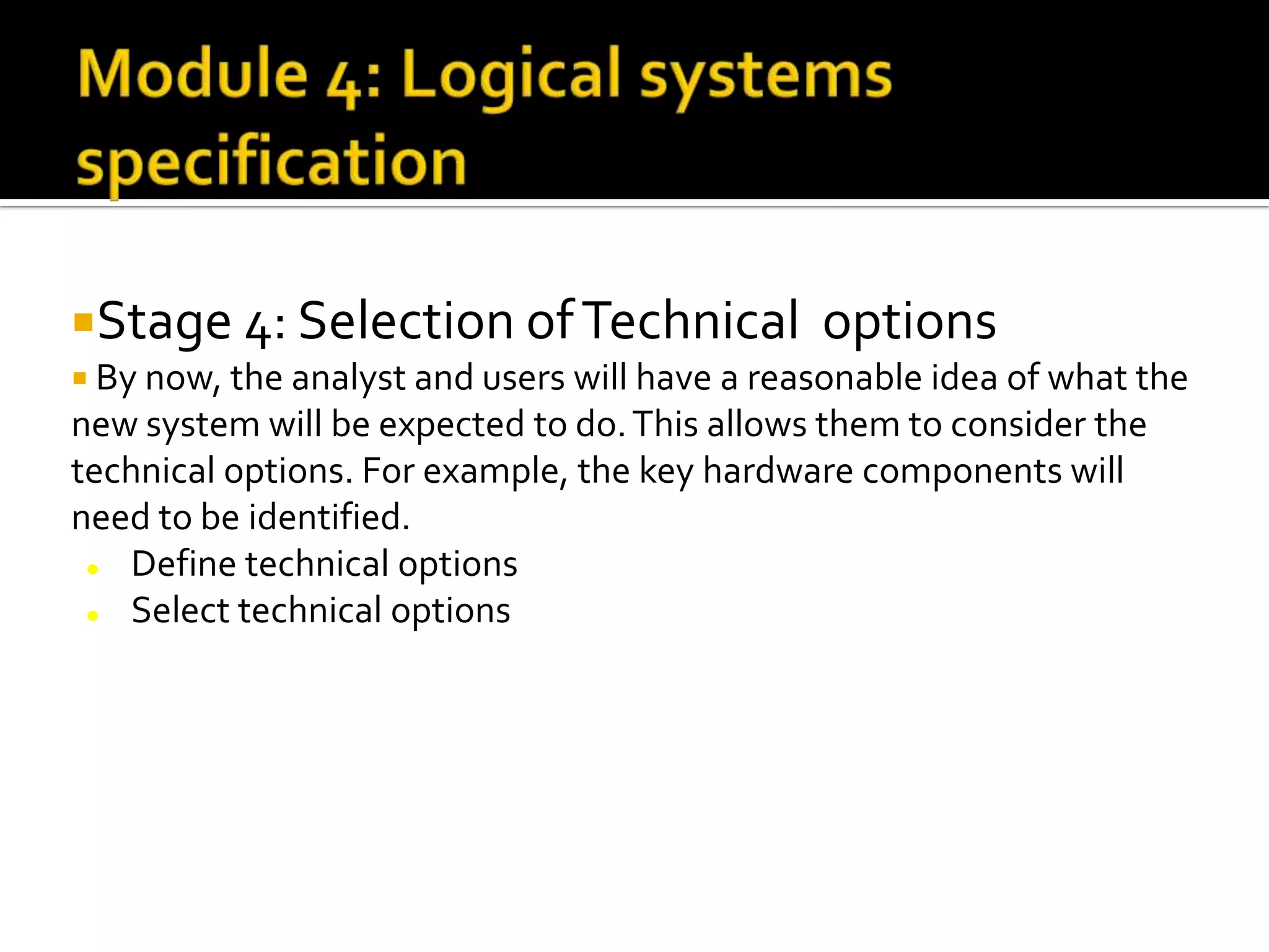Stage 4: Selection ofTechnical options
 By now, the analyst and users will have a reasonable idea of what the
new system will be expected to do.This allows them to consider the
technical options. For example, the key hardware components will
need to be identified.
 Define technical options
 Select technical options
 