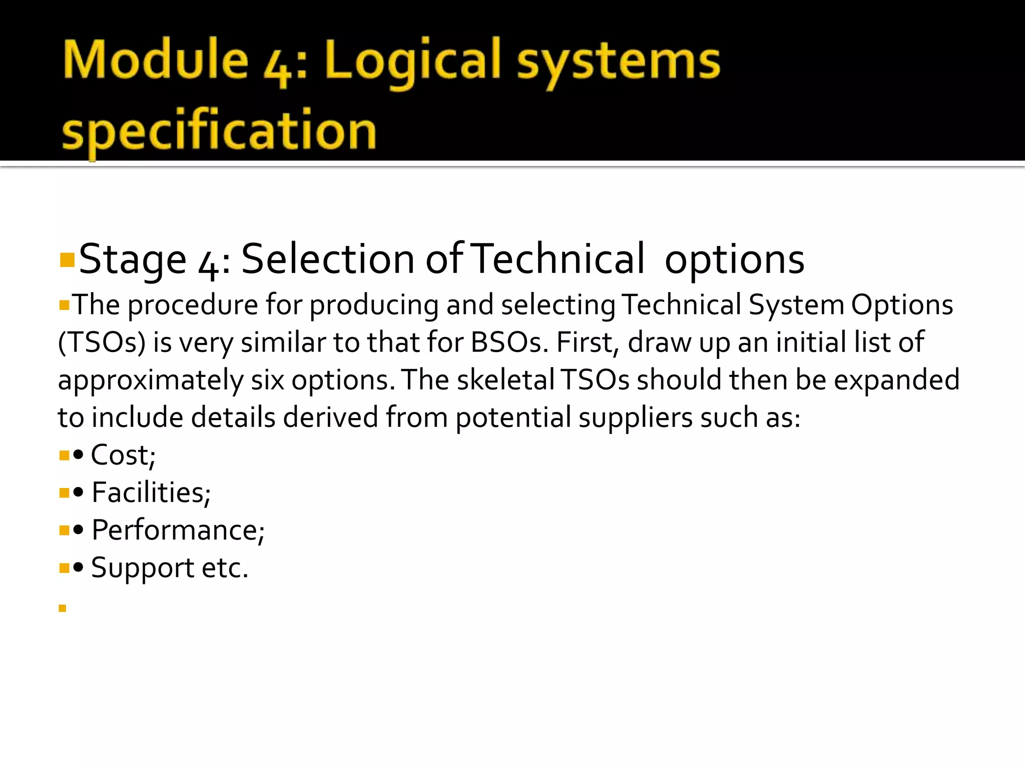 Stage 4: Selection ofTechnical options
The procedure for producing and selectingTechnical System Options
(TSOs) is very similar to that for BSOs. First, draw up an initial list of
approximately six options.The skeletalTSOs should then be expanded
to include details derived from potential suppliers such as:
• Cost;
• Facilities;
• Performance;
• Support etc.

 