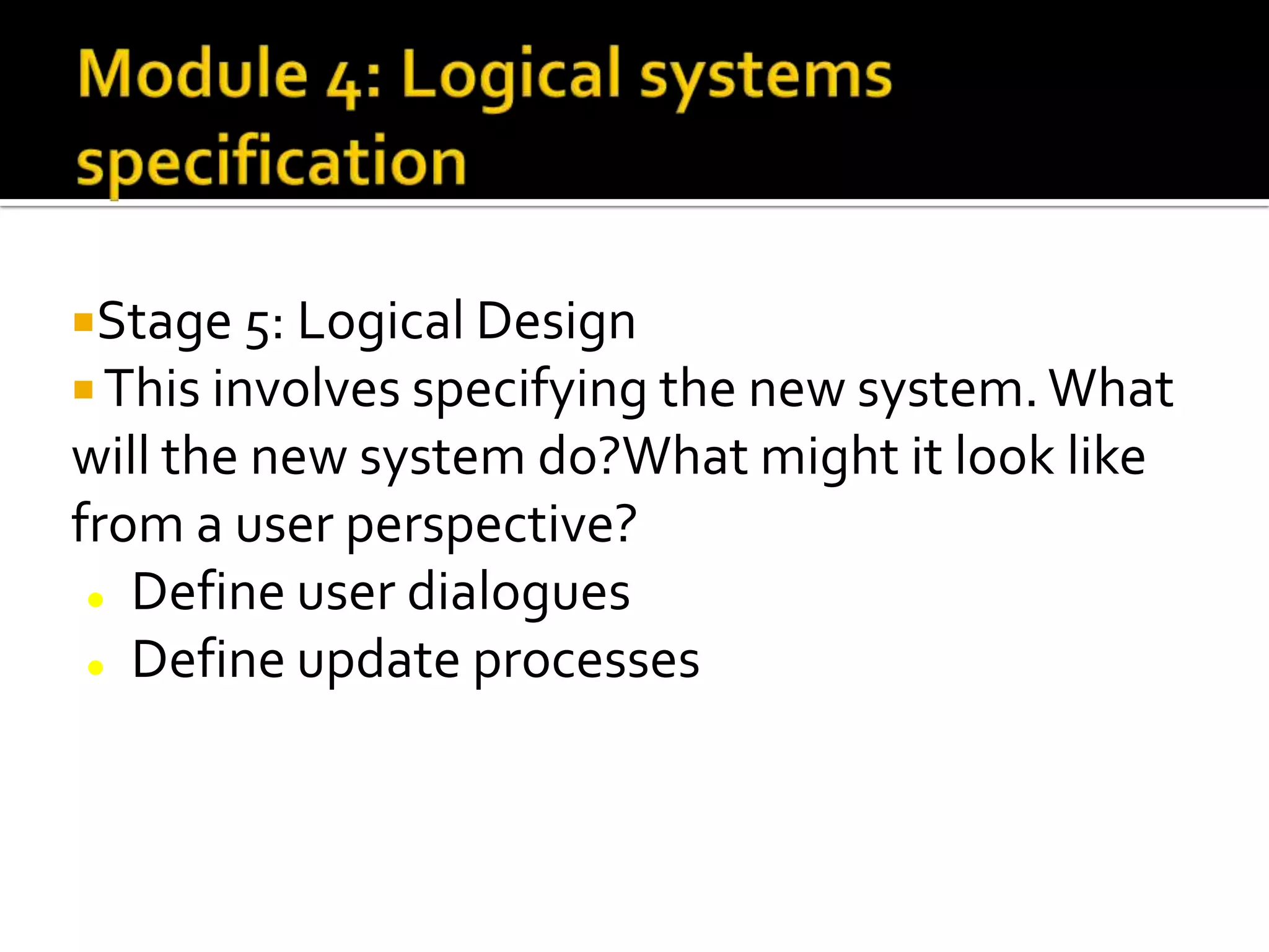 Stage 5: Logical Design
 This involves specifying the new system.What
will the new system do?What might it look like
from a user perspective?
 Define user dialogues
 Define update processes
 