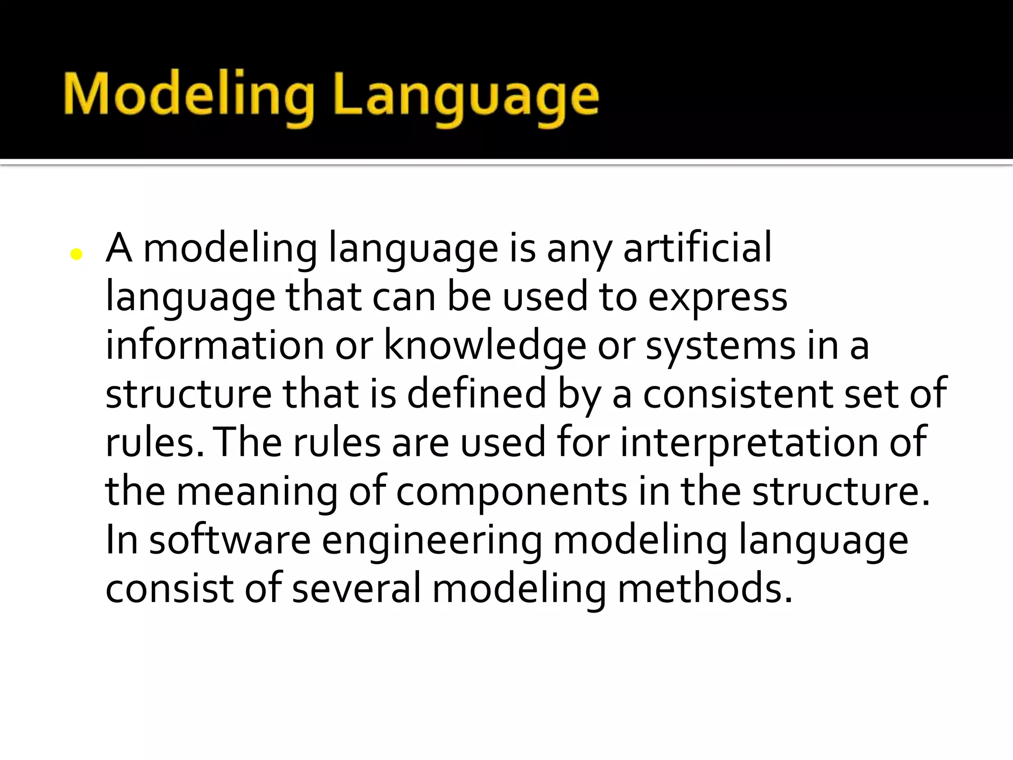  A modeling language is any artificial
language that can be used to express
information or knowledge or systems in a
structure that is defined by a consistent set of
rules.The rules are used for interpretation of
the meaning of components in the structure.
In software engineering modeling language
consist of several modeling methods.
 