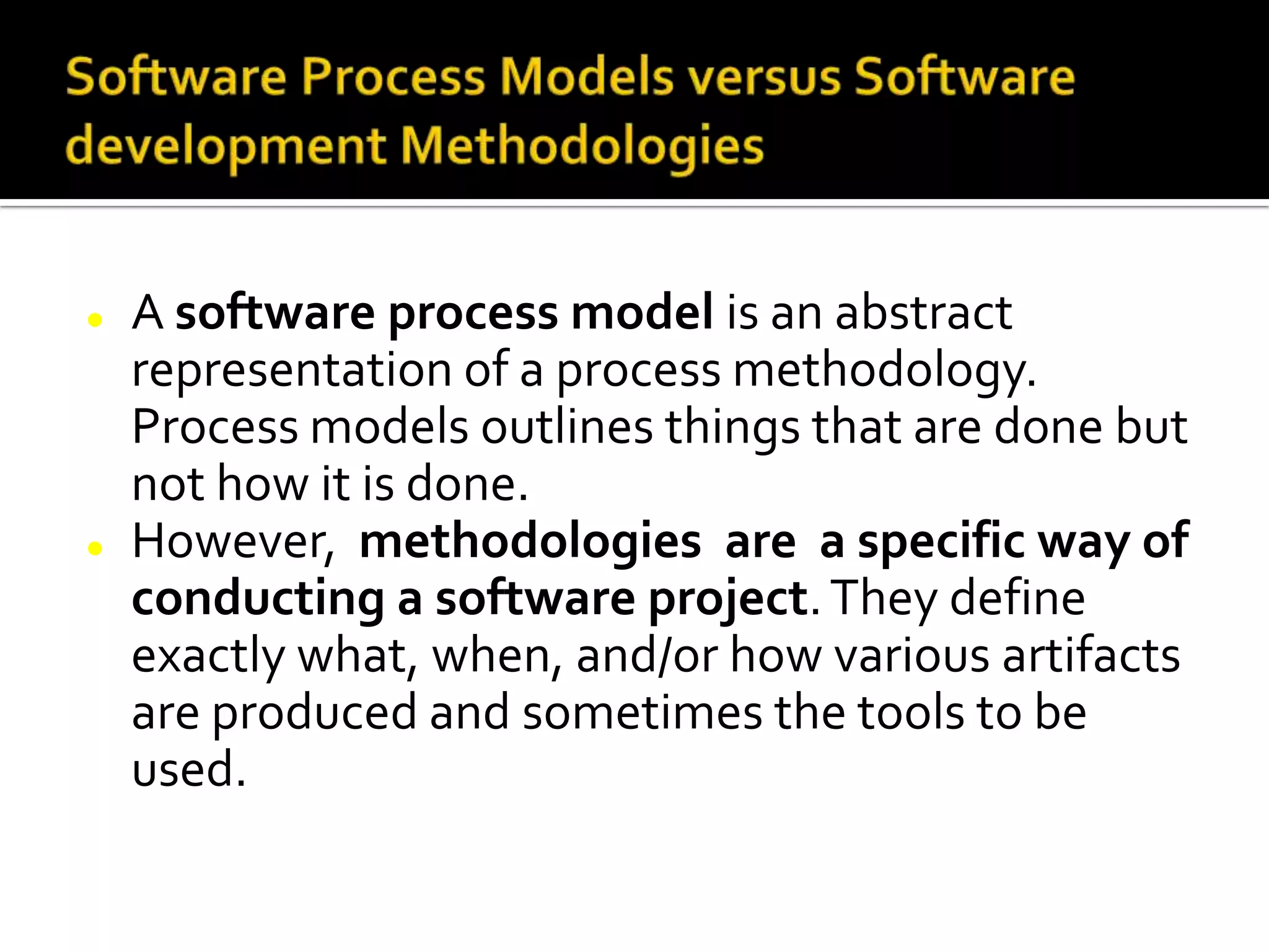  A software process model is an abstract
representation of a process methodology.
Process models outlines things that are done but
not how it is done.
 However, methodologies are a specific way of
conducting a software project.They define
exactly what, when, and/or how various artifacts
are produced and sometimes the tools to be
used.
 