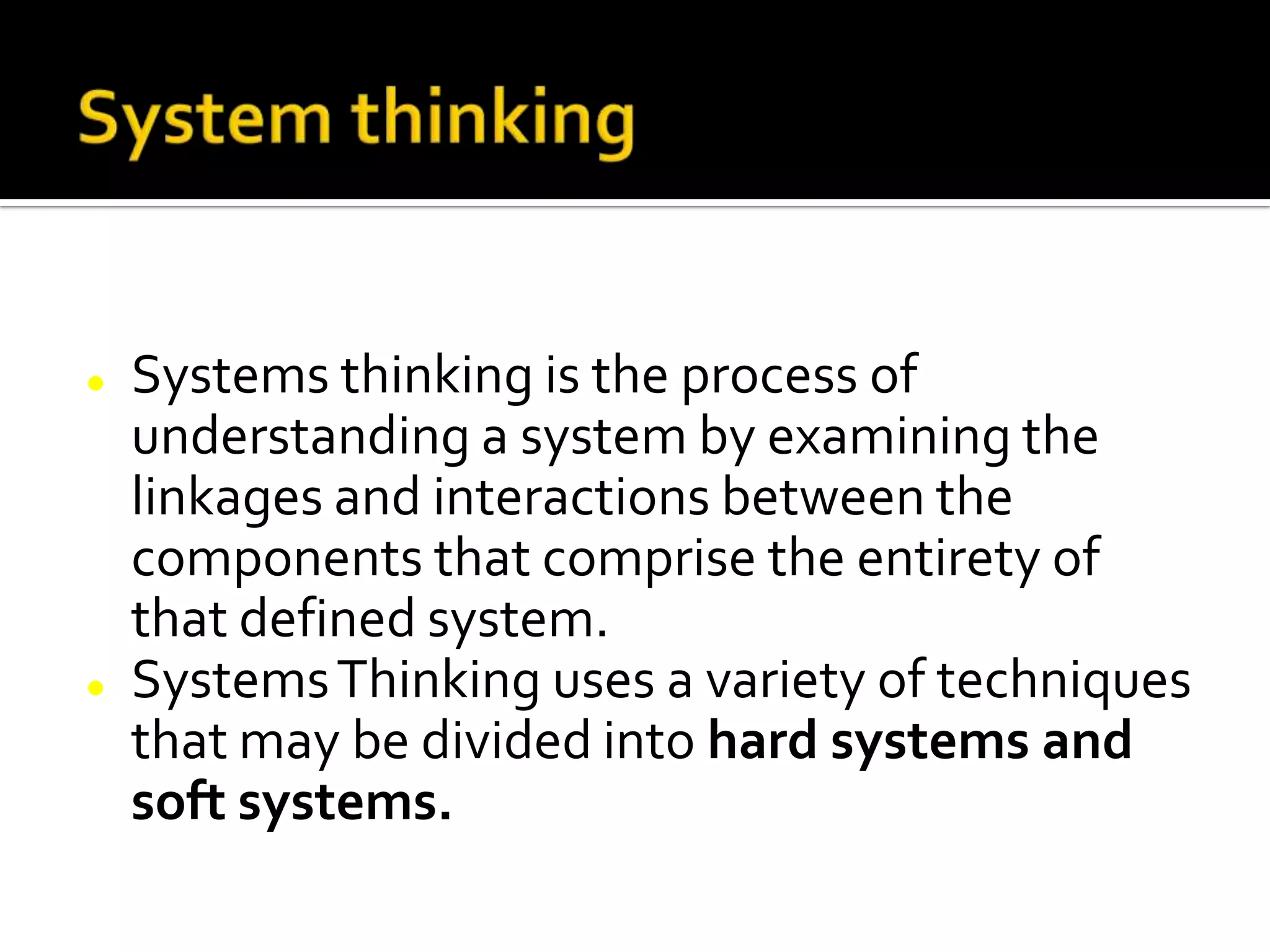  Systems thinking is the process of
understanding a system by examining the
linkages and interactions between the
components that comprise the entirety of
that defined system.
 SystemsThinking uses a variety of techniques
that may be divided into hard systems and
soft systems.
 