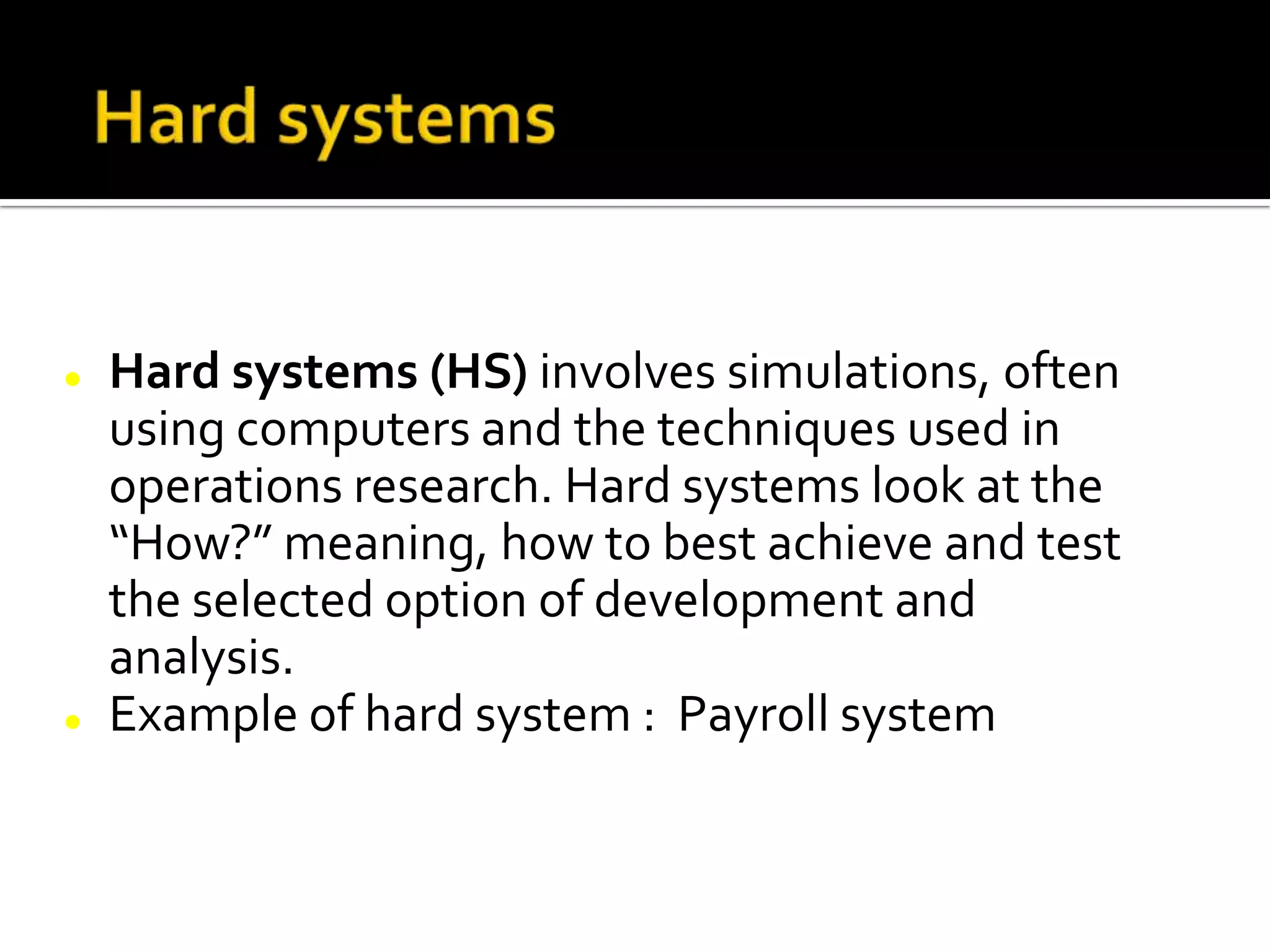  Hard systems (HS) involves simulations, often
using computers and the techniques used in
operations research. Hard systems look at the
“How?” meaning, how to best achieve and test
the selected option of development and
analysis.
 Example of hard system : Payroll system
 