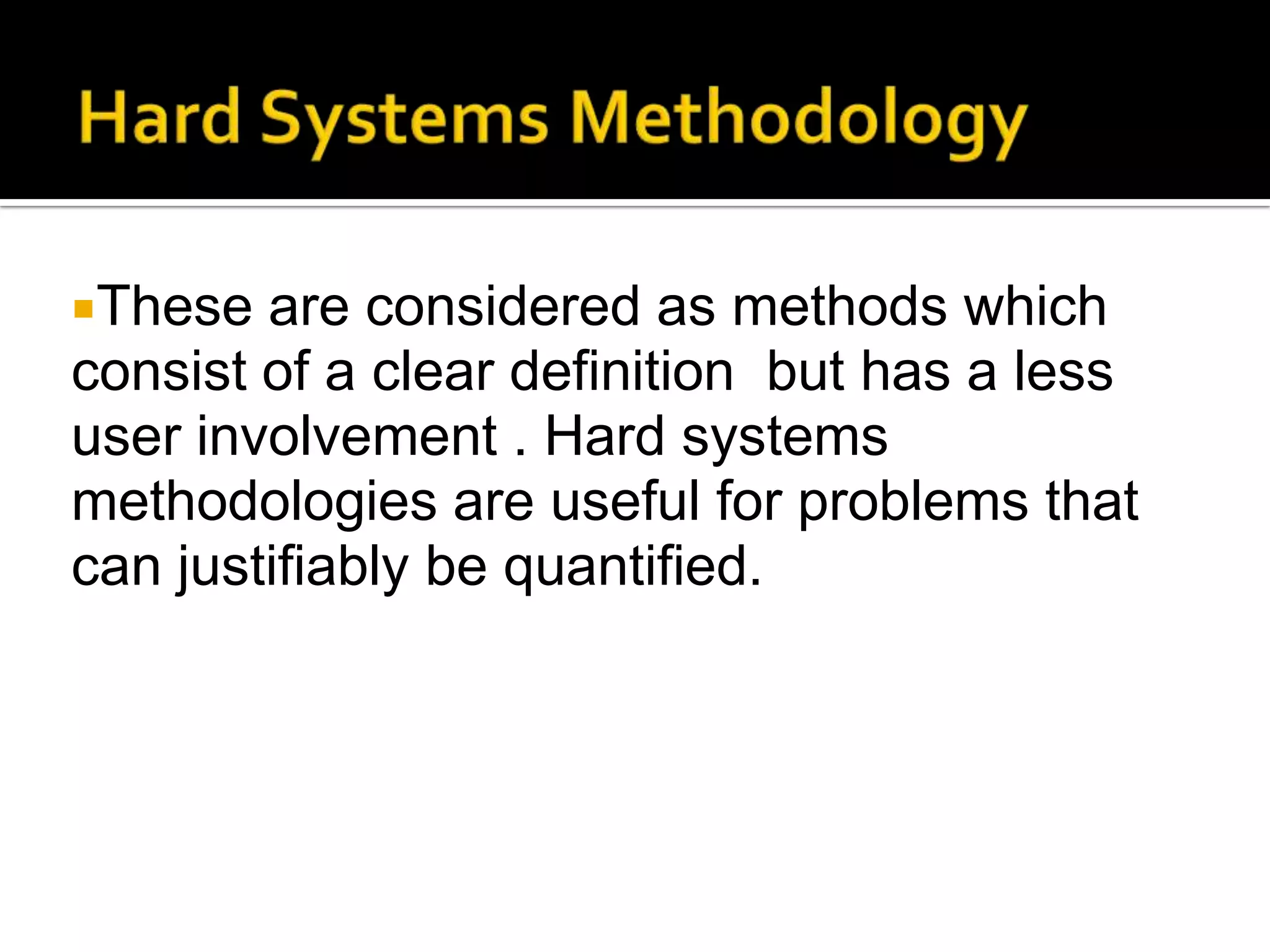 These are considered as methods which
consist of a clear definition but has a less
user involvement . Hard systems
methodologies are useful for problems that
can justifiably be quantified.
 