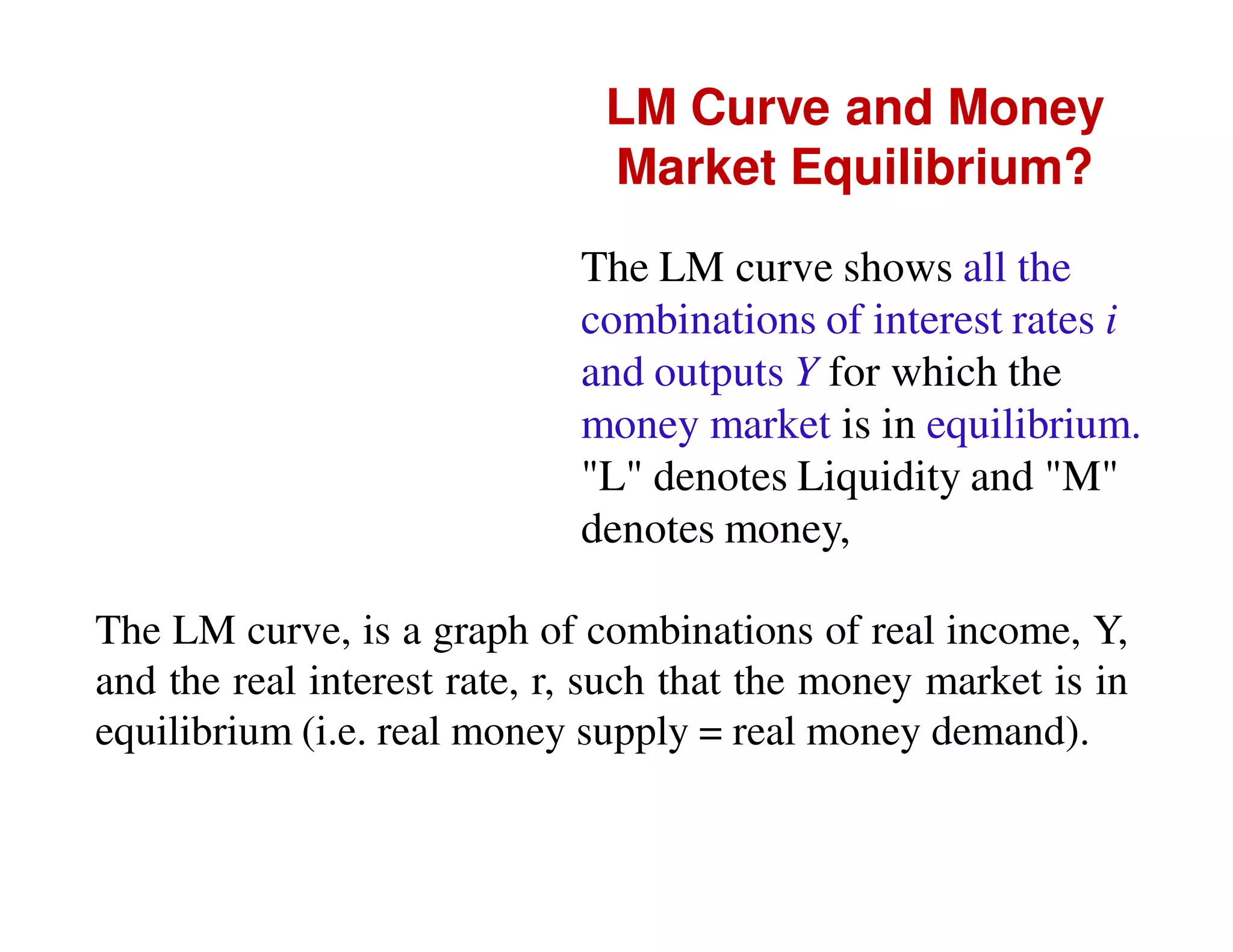 LM Curve and Money
Market Equilibrium?
The LM curve shows all the
combinations of interest rates i
and outputs Y for which the
money market is in equilibrium.
"L" denotes Liquidity and "M"
denotes money,
The LM curve, is a graph of combinations of real income, Y,
and the real interest rate, r, such that the money market is in
equilibrium (i.e. real money supply = real money demand).

 
