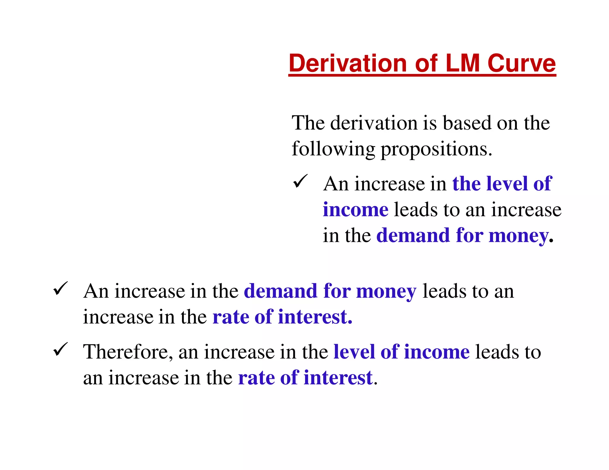 Derivation of LM Curve
The derivation is based on the
following propositions.
An increase in the level of
income leads to an increase
in the demand for money.
An increase in the demand for money leads to an
increase in the rate of interest.
Therefore, an increase in the level of income leads to
an increase in the rate of interest.

 