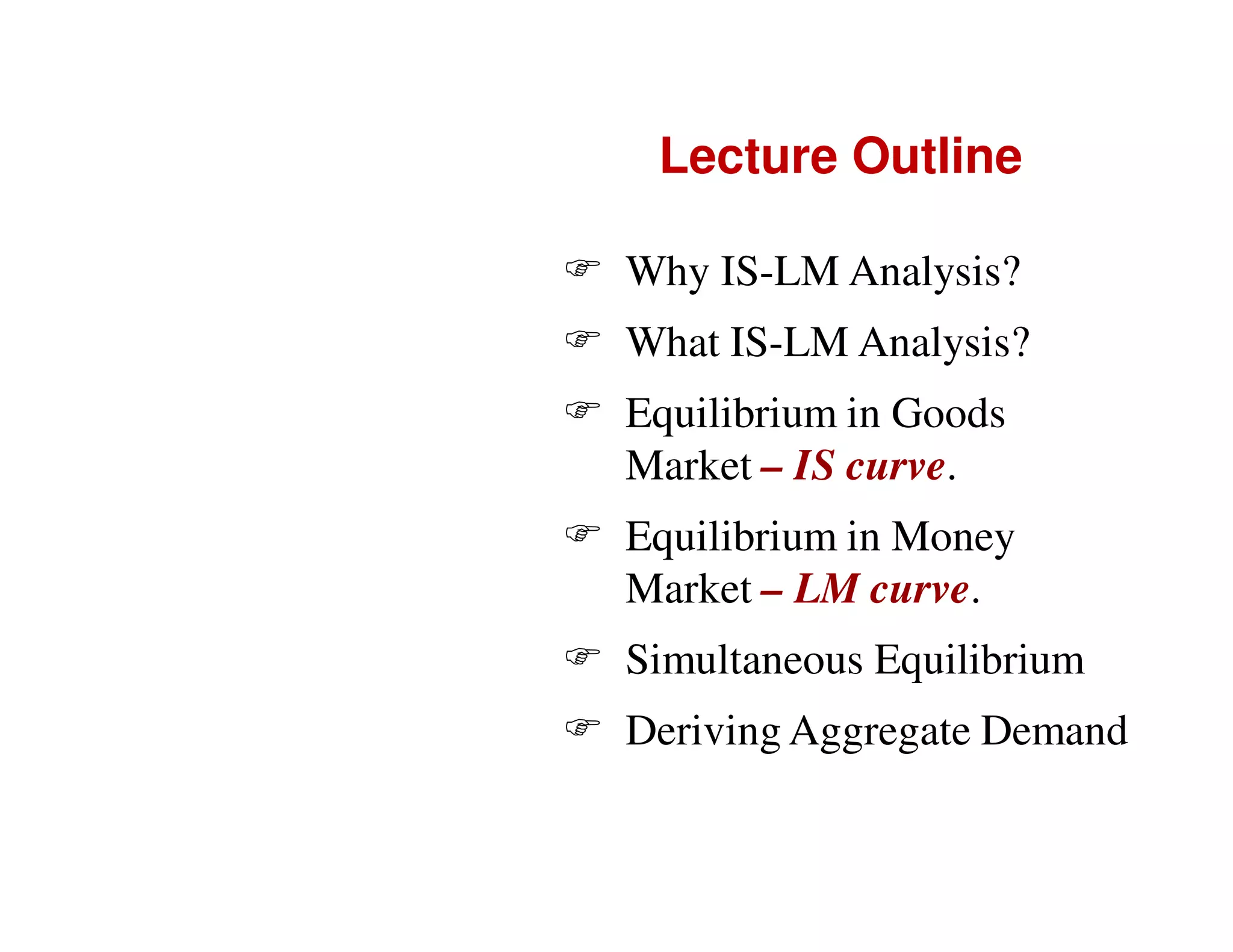Lecture Outline
Why IS-LM Analysis?
What IS-LM Analysis?
Equilibrium in Goods
Market – IS curve.
Equilibrium in Money
Market – LM curve.
Simultaneous Equilibrium
Deriving Aggregate Demand

 