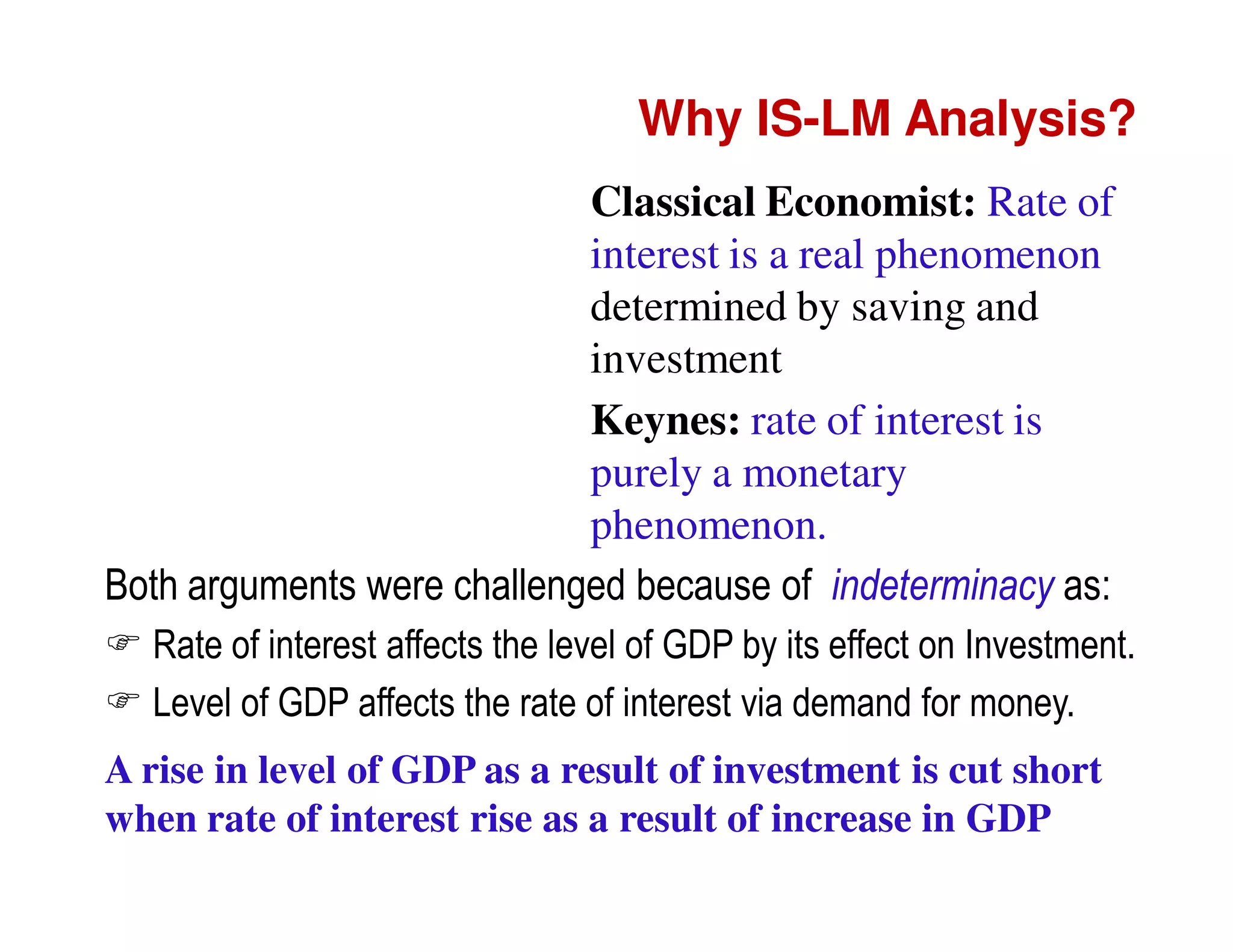Why IS-LM Analysis?
Classical Economist: Rate of
interest is a real phenomenon
determined by saving and
investment
Keynes: rate of interest is
purely a monetary
phenomenon.
Both arguments were challenged because of indeterminacy as:
Rate of interest affects the level of GDP by its effect on Investment.
Level of GDP affects the rate of interest via demand for money.
A rise in level of GDP as a result of investment is cut short
when rate of interest rise as a result of increase in GDP

 