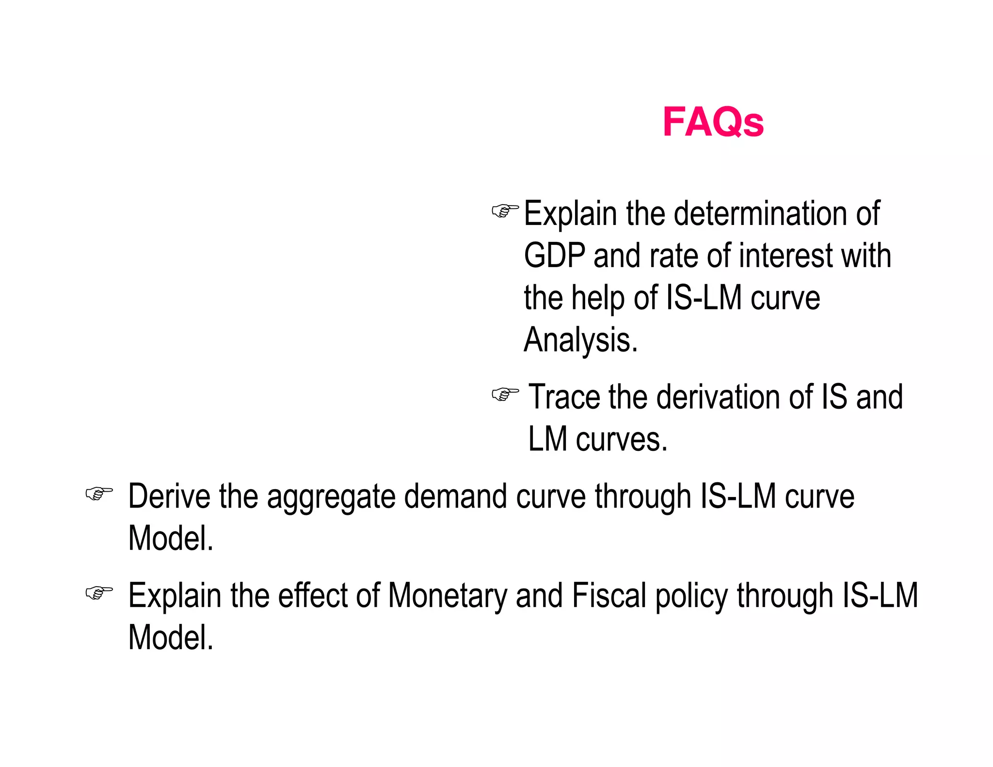 FAQs
Explain the determination of
GDP and rate of interest with
the help of IS-LM curve
Analysis.
Trace the derivation of IS and
LM curves.
Derive the aggregate demand curve through IS-LM curve
Model.
Explain the effect of Monetary and Fiscal policy through IS-LM
Model.

 