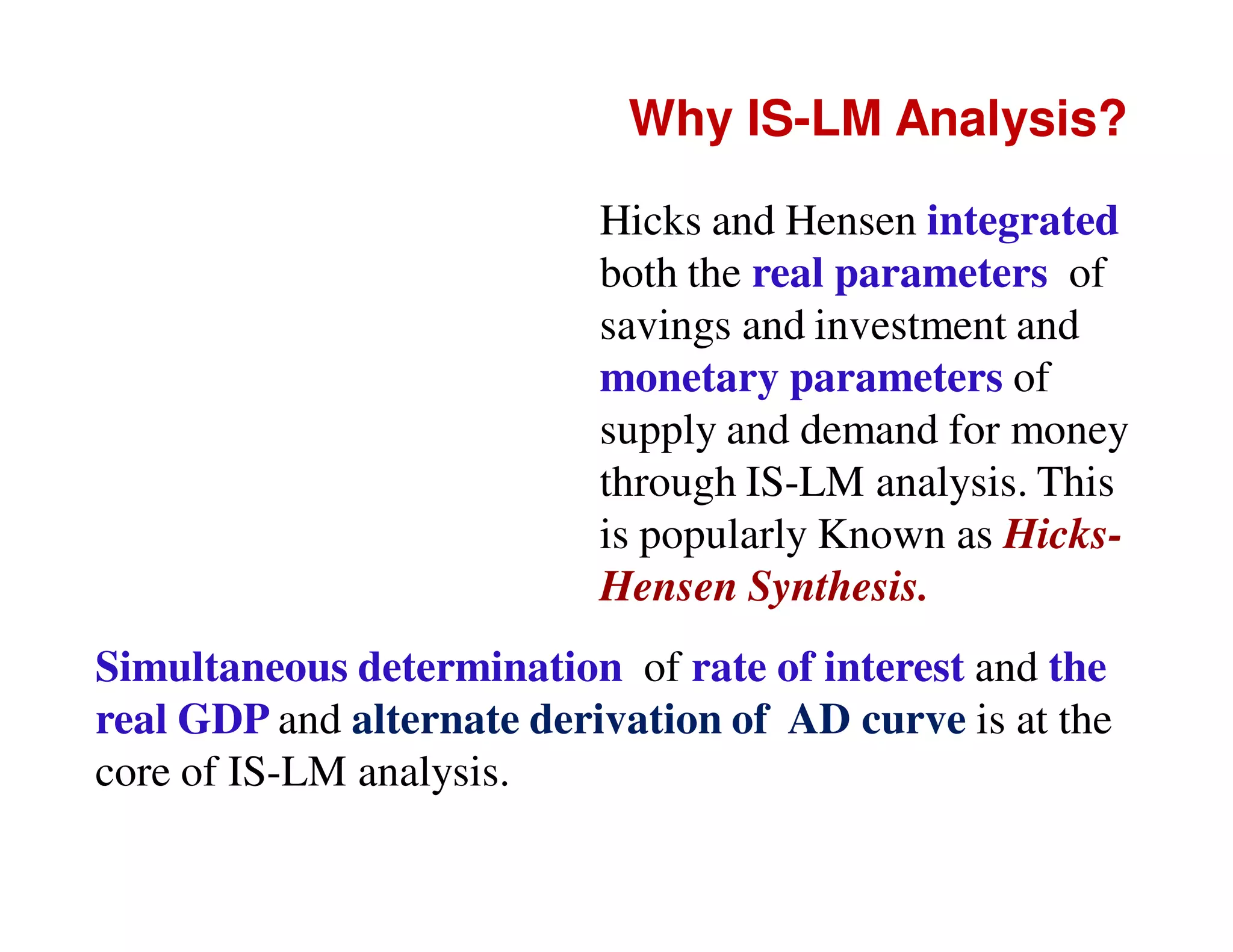 Why IS-LM Analysis?
Hicks and Hensen integrated
both the real parameters of
savings and investment and
monetary parameters of
supply and demand for money
through IS-LM analysis. This
is popularly Known as HicksHensen Synthesis.
Simultaneous determination of rate of interest and the
real GDP and alternate derivation of AD curve is at the
core of IS-LM analysis.

 