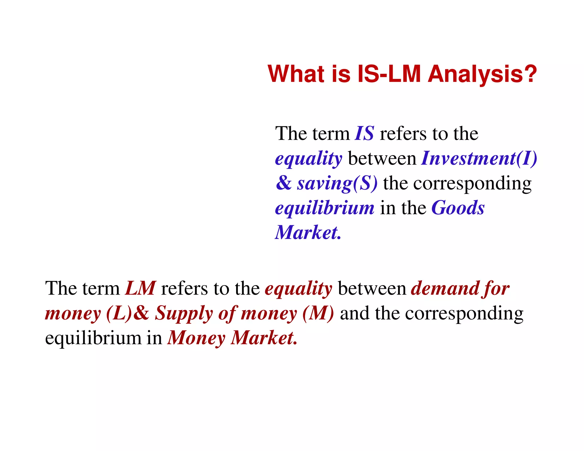 What is IS-LM Analysis?
The term IS refers to the
equality between Investment(I)
& saving(S) the corresponding
equilibrium in the Goods
Market.
The term LM refers to the equality between demand for
money (L)& Supply of money (M) and the corresponding
equilibrium in Money Market.

 