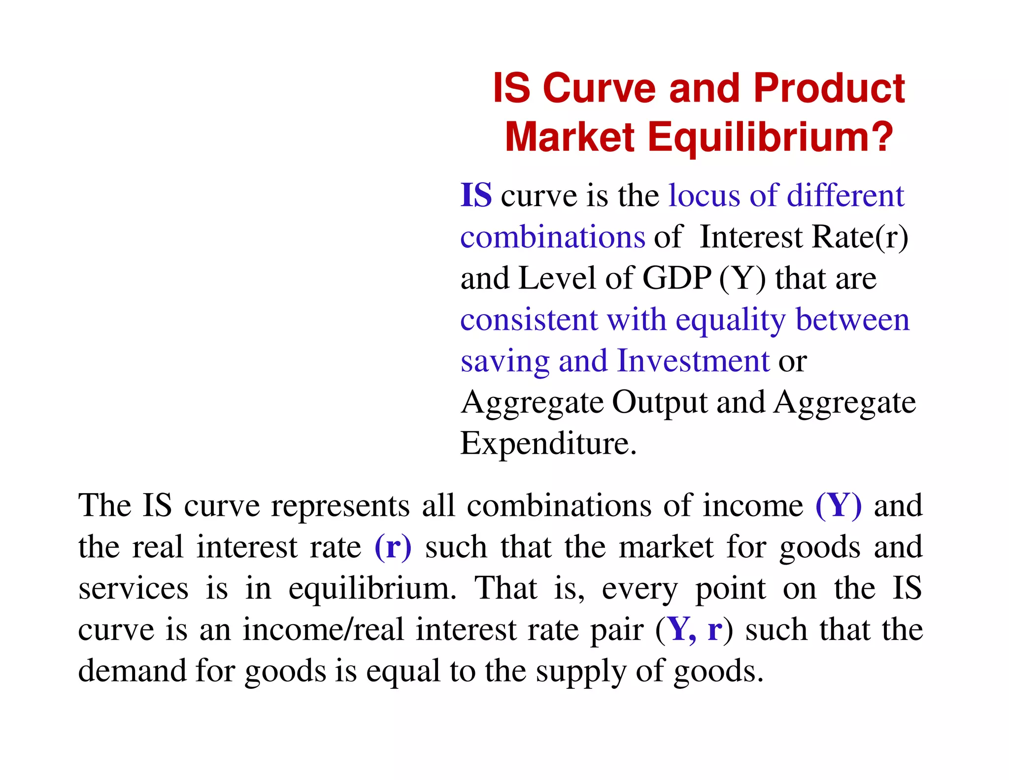 IS Curve and Product
Market Equilibrium?
IS curve is the locus of different
combinations of Interest Rate(r)
and Level of GDP (Y) that are
consistent with equality between
saving and Investment or
Aggregate Output and Aggregate
Expenditure.
The IS curve represents all combinations of income (Y) and
the real interest rate (r) such that the market for goods and
services is in equilibrium. That is, every point on the IS
curve is an income/real interest rate pair (Y, r) such that the
demand for goods is equal to the supply of goods.

 