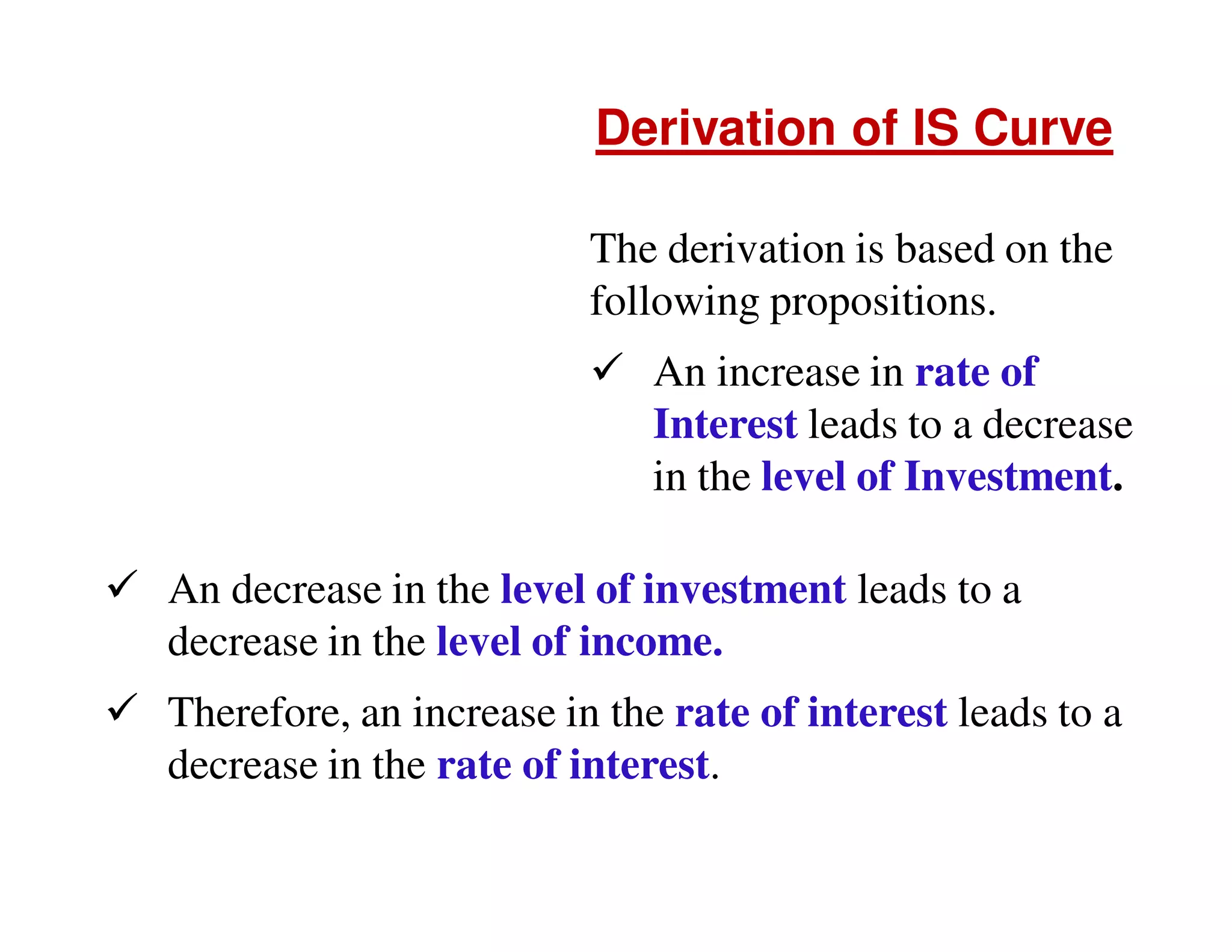 Derivation of IS Curve
The derivation is based on the
following propositions.
An increase in rate of
Interest leads to a decrease
in the level of Investment.
An decrease in the level of investment leads to a
decrease in the level of income.
Therefore, an increase in the rate of interest leads to a
decrease in the rate of interest.

 